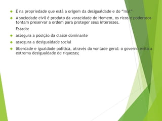  É na propriedade que está a origem da desigualdade e do “mal” 
 A sociedade civil é produto da voracidade do Homem, os ricos e poderosos 
tentam preservar a ordem para proteger seus interesses. 
Estado: 
 assegura a posição da classe dominante 
 assegura a desigualdade social 
 liberdade e igualdade política, através da vontade geral: o governo evita a 
extrema desigualdade de riquezas; 
 