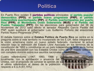 En Puerto Rico existen 6 partidos políticos principales: el partido popular
democrático (PPD), el partido nuevo progresista (PNP), el partido
independista puertorriqueño (PIP), el Partido puertorriqueños por puerto
Rico (PPR), el Movimiento Unión Soberanista (MUS) y el Partido del
Pueblo Trabajador (PPT). En las elecciones para gobernador del 06 de
Noviembre de 2012 salió electo el senador Alejandro García Padilla del
PNP, quien sustituirá al gobernador Luis Guillermo Fortuno del anexionista
Partido Nuevo Progresista (PNP).
El debate histórico sobre el Estatus Político de Puerto Rico se centra en la
pregunta sobre si este territorio no incorporado de los E.UA. debe integrarse a
la unión americana como un nuevo estado federado, mantener la actual
relación bajo la definición del Estado Libre Asociado en los términos de la
constitución de 1952 o constituirse en un país independiente tanto en la forma
de una libre asociación con los Estados Unidos como de un estado soberano
con completo dominio sobre sus asuntos nacionales y territoriales.
Cuatro referéndums (1967, 1993, 1998 y 2012) se han efectuado
localmente, con la aprobación o anuencia del Congreso de los Estados
Unidos, con el propósito de conocer la opinión de sus residentes. Expresando
el ultimo referéndum el deseo de la población votante la estadidad con
respecto a E.U.A (61,15%)
Política
 