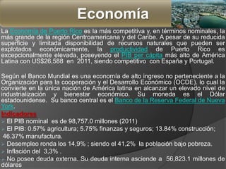 La Economía de Puerto Rico es la más competitiva y, en términos nominales, la
más grande de la región Centroamericana y del Caribe. A pesar de su reducida
superficie y limitada disponibilidad de recursos naturales que pueden ser
explotados económicamente, la productividad de Puerto Rico es
excepcionalmente elevada, poseyendo el PIB per cápita más alto de América
Latina con US$26,588 en 2011, siendo competitivo con España y Portugal.
Según el Banco Mundial es una economía de alto ingreso no perteneciente a la
Organización para la cooperación y el Desarrollo Económico (OCDE). lo cual la
convierte en la única nación de América latina en alcanzar un elevado nivel de
industrialización y bienestar económico. Su moneda es el Dólar
estadounidense. Su banco central es el Banco de la Reserva Federal de Nueva
York.
Indicadores
 El PIB nominal es de 98,757.0 millones (2011)
 El PIB: 0.57% agricultura; 5.75% finanzas y seguros; 13.84% construcción;
46.37% manufactura.
 Desempleo ronda los 14,9% ; siendo el 41,2% la población bajo pobreza.
 Inflación del 3,3% .
 No posee deuda externa. Su deuda interna asciende a 56,823.1 millones de
dólares
Economía
 
