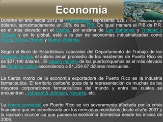 Durante el año fiscal 2012 el Presupuesto representa $28.7 mil millones de
dólares, aproximadamente un 30% de su PIB. De igual manera el PIB de P.R.
es el más elevado en el Caribe, por encima de Las Bahamas y Trinidad y
Tobago y en lo global, está a la par de economías industrializadas como
Israel, Grecia, Brunéi y Nueva Zelanda.
Según el Buró de Estadísticas Laborales del Departamento de Trabajo de los
Estados Unidos, el salario anual promedio de los residentes de Puerto Rico es
de $27,190 dólares . El salario mínimo de los puertorriqueños es el más elevado
de América Latina ascendiendo a $1,254.67 dólares mensuales.
La fuerza motriz de la economía exportadora de Puerto Rico es la industria
farmacéutica. El territorio caribeño goza de la representación de muchas de las
mayores corporaciones farmacéuticas del mundo y entre las cuales se
encuentran , Johnson & Johnson, Novartis, etc.
La banca comercial en Puerto Rico se vio severamente afectada por la crisis
financiera que es sobrellevada por los mercados mundiales desde el año 2007 y
la recesión económica que padece la economía doméstica desde los inicios de
2006.
Economía
 