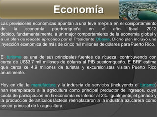Las previsiones económicas apuntan a una leve mejoría en el comportamiento
de la economía puertorriqueña en el año fiscal 2012
debido, fundamentalmente, a un mejor comportamiento de la economía global y
a un plan de rescate aprobado por el Presidente Obama. Dicho plan incluyó una
inyección económica de más de cinco mil millones de dólares para Puerto Rico.
El turismo es una de sus principales fuentes de riqueza, contribuyendo con
cerca de US$3.7 mil millones de dólares al PIB puertorriqueño. El BRF estima
que cerca de 4.9 millones de turistas y excursionistas visitan Puerto Rico
anualmente.
Hoy en día, la manufactura y la industria de servicios (incluyendo el turismo)
han reemplazado a la agricultura como principal productor de ingresos, cuya
cuota de participación en la economía es inferior al 2%. Igualmente, el ganado y
la producción de artículos lácteos reemplazaron a la industria azucarera como
sector principal de la agricultura.
Economía
 