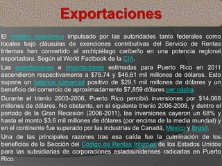 El modelo económico impulsado por las autoridades tanto federales como
locales bajo cláusulas de exenciones contributivas del Servicio de Rentas
Internas han convertido al archipiélago caribeño en una potencia regional
exportadora. Según el World Factbook de la CIA.
Las exportaciones e importaciones estimadas para Puerto Rico en 2011
ascendieron respectivamente a $75.74 y $46.61 mil millones de dólares. Esto
supone un balance comercial positivo de $29.1 mil millones de dólares y un
beneficio del comercio de aproximadamente $7,859 dólares per cápita.
Durante el trienio 2003-2006, Puerto Rico percibió inversiones por $14,068
millones de dólares. No obstante, en el siguiente trienio 2006-2009, y dentro el
periodo de la Gran Recesión (2006-2011), las inversiones cayeron un 68% y
hasta el monto $3.6 mil millones de dólares (por encima de la media mundial) y
en el continente fue superado por las industrias de Canadá, México y Brasil.
Una de las principales razones tras esa caída fue la culminación de los
beneficios de la Sección del Código de Rentas Internas de los Estados Unidos
para las subsidiarias de corporaciones estadounidenses radicadas en Puerto
Rico.
Exportaciones
 