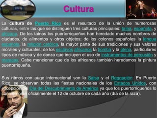 Cultura
La cultura de Puerto Rico es el resultado de la unión de numerosas
culturas, entre las que se distinguen tres culturas principales: taína, española, y
africana. De los taínos los puertorriqueños han heredado muchos nombres de
ciudades, de alimentos y otros objetos; de los colonos españoles la lengua
española, la religión católica, la mayor parte de sus tradiciones y sus valores
morales y culturales; de los esclavos africanos la bomba y la plena, particulares
tipos de música y de danza que incluyen el uso de instrumentos de percusión y
maracas. Cabe mencionar que de los africanos también heredamos la pintura
puertorriqueña.
Sus ritmos con auge internacional son la Salsa y el Reggaetón. En Puerto
Rico, se observan todas las fiestas nacionales de los Estados Unidos, con
excepción del Día del Descubrimiento de América ya que los puertorriqueños lo
conmemoran oficialmente el 12 de octubre de cada año (día de la raza).
 