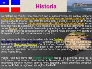 La historia de Puerto Rico comenzó con el asentamiento del pueblo indígena
ostoinoide (Proveniente de la región de Orinoco en América del Sur) en el
archipiélago de Puerto Rico entre los años 3000 y 2000 a. C. La isla de Puerto
Rico fue descubierta el 19 de noviembre de 1493 por Cristóbal Colon, en su
segundo viaje de exploración. A su llegada a la isla, la cultura dominante era la
de los Tainos originarios de Venezuela y que llegaron a puerto Rico cruzando
las Antillas Menores (desaparecieron en la última mitad del siglo XVI debido a
la explotación de los conquistadores españoles).
Los nativos de la tribu taína llamaban a la isla Boriken, que significa “Tierra de
Nuestro Altísimo y Señor Bravo”. Cristóbal Colon a su llegada Bautizó la isla
llamándola San Juan Bautista. Con los años, Ciudad Puerto Rico pasó a ser
San Juan, y San Juan Bautista pasó a ser Puerto Rico. Sin embargo este
nombre fue cambiado por varios años a Porto Rico, para luego ser oficializado
como Puerto Rico.
Puerto Rico fue clave del Impero Español desde los primeros años de la
exploración, conquista y colonización del Nuevo Mundo. Fue un puesto militar
importante durante muchas guerras entre España y otras potencias europeas
por el control de la región en los siglos XV-XVIII.
Historia
 