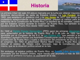 La primera mitad del siglo XX estuvo marcada por la lucha por obtener mayores
derechos democráticos de parte de Estados Unidos. La Ley Foraker de
1900, que estableció un gobierno civil, y la Ley Jones de 1917, que otorgó la
ciudadanía estadounidense a los puertorriqueños, preparó el camino para la
redacción de la Constitución de Puerto Rico. La bandera de 45 estrellas, usada
por los Estados Unidos durante la invasión de Puerto Rico, fue también la
bandera oficial de Puerto Rico desde 1899 hasta 1908.
En 1948 el Partido Popular Democrático (PPD) ganó las primeras elecciones
para gobernador en la historia de Puerto Rico. El 3 de julio de 1950 fue
aprobada por el Congreso de los E.U. la Ley Pública 600, que permitió a la
Asamblea Legislativa formar una Asamblea Constituyente para la creación de la
Constitución de Puerto Rico y sujeta a aprobación del presidente de los E.U. y
el congreso. En 1952 el gobernador Muñoz Marín indujo a Puerto Rico a
obtener el estatus de Estado Libre Asociado, bajo la Constitución del
mismo, que es la situación política actual en la Isla.
Sin embargo, el estatus político de Puerto Rico, un Estado Libre Asociado
controlado por los Estados Unidos, sigue siendo una anomalía a más de 500
años que los primeros europeos se asentaron en la isla.
Historia
 