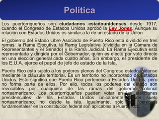 Los puertorriqueños son ciudadanos estadounidenses desde 1917,
cuando el Congreso de Estados Unidos aprobó la Ley Jones. Aunque su
relación con Estados Unidos es similar a la de un estado de la Unión.
El gobierno del Estado Libre Asociado de Puerto Rico está dividido en tres
ramas: la Rama Ejecutiva, la Rama Legislativa (dividida en la Cámara de
Representantes y el Senado) y la Rama Judicial. La Rama Ejecutiva está
representada y dirigida por el Gobernador, quien es electo por voto directo
en una elección general cada cuatro años. Sin embargo, el presidente de
los E.U.A. ejerce el papel de jefe de estado de la Isla.
Puerto Rico esta sujeto a los poderes plenos del Congreso estadounidense
mediante la cláusula territorial. Es un territorio no incorporado de Estados
Unidos. Esto significa que Puerto Rico pertenece a Estados Unidos, pero
no forma parte de ellos. Por ello, todos los poderes del estado son
revocables por cualquiera de las ramas del gobierno colonial
norteamericano. Los puertorriqueños pueden votar en las elecciones
presidenciales de los Estados Unidos únicamente desde suelo
norteamericano, no desde la isla. Igualmente, sólo los "derechos
fundamentales" en la constitución federal son aplicables a Puerto Rico.
Política
 