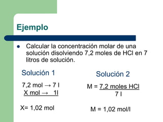 Ejemplo
 Calcular la concentración molar de una
solución disolviendo 7,2 moles de HCl en 7
litros de solución.
M = 7,2 moles HCl
7 l
M = 1,02 mol/l
7,2 mol → 7 l
X mol → 1l
X= 1,02 mol
Solución 1 Solución 2
 