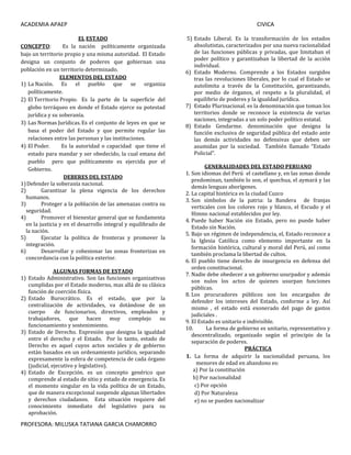 ACADEMIA APAEP CIVICA
PROFESORA: MILUSKA TATIANA GARCIA CHAMORRO
EL ESTADO
CONCEPTO: Es la nación políticamente organizada
bajo un territorio propio y una misma autoridad. El Estado
designa un conjunto de poderes que gobiernan una
población en un territorio determinado.
ELEMENTOS DEL ESTADO
1) La Nación. Es el pueblo que se organiza
políticamente.
2) El Territorio Propio. Es la parte de la superficie del
globo terráqueo en donde el Estado ejerce su potestad
jurídica y su soberanía.
3) Las Normas Jurídicas.Es el conjunto de leyes en que se
basa el poder del Estado y que permite regular las
relaciones entre las personas y las instituciones.
4) El Poder. Es la autoridad o capacidad que tiene el
estado para mandar y ser obedecido, la cual emana del
pueblo pero que políticamente es ejercida por el
Gobierno.
DEBERES DEL ESTADO
1)Defender la soberanía nacional.
2) Garantizar la plena vigencia de los derechos
humanos.
3) Proteger a la población de las amenazas contra su
seguridad.
4) Promover el bienestar general que se fundamenta
en la justicia y en el desarrollo integral y equilibrado de
la nación.
5) Ejecutar la política de fronteras y promover la
integración.
6) Desarrollar y cohesionar las zonas fronterizas en
concordancia con la política exterior.
ALGUNAS FORMAS DE ESTADO
1) Estado Administrativo. Son las funciones organizativas
cumplidas por el Estado moderno, mas allá de su clásica
función de coerción física.
2) Estado Burocrático. Es el estado, que por la
centralización de actividades, va dotándose de un
cuerpo de funcionarios, directivos, empleados y
trabajadores, que hacen muy complejo su
funcionamiento y sostenimiento.
3) Estado de Derecho. Expresión que designa la igualdad
entre el derecho y el Estado. Por lo tanto, estado de
Derecho es aquel cuyos actos sociales y de gobierno
están basados en un ordenamiento jurídico, separando
expresamente la esfera de competencia de cada órgano
(judicial, ejecutivo y legislativo).
4) Estado de Excepción. es un concepto genérico que
comprende al estado de sitio y estado de emergencia. Es
el momento singular en la vida política de un Estado,
que de manera excepcional suspende algunas libertades
y derechos ciudadanos. Esta situación requiere del
conocimiento inmediato del legislativo para su
aprobación.
5) Estado Liberal. Es la transformación de los estados
absolutistas, caracterizados por una nueva racionalidad
de las funciones públicas y privadas, que limitaban el
poder político y garantizaban la libertad de la acción
individual.
6) Estado Moderno. Comprende a los Estados surgidos
tras las revoluciones liberales, por lo cual el Estado se
autolimita a través de la Constitución, garantizando,
por medio de órganos, el respeto a la pluralidad, el
equilibrio de poderes y la igualdad jurídica.
7) Estado Plurinacional. es la denominación que toman los
territorios donde se reconoce la existencia de varias
naciones, integradas a un solo poder político estatal.
8) Estado Gendarme. denominación que designa la
función exclusiva de seguridad pública del estado ante
las demás actividades no defensivas que deben ser
asumidas por la sociedad. También llamado “Estado
Policial”.
GENERALIDADES DEL ESTADO PERUANO
1. Son idiomas del Perú el castellano y, en las zonas donde
predominan, también lo son, el quechua, el aymará y las
demás lenguas aborígenes.
2. La capital histórica es la ciudad Cuzco
3. Son símbolos de la patria: la Bandera de franjas
verticales con los colores rojo y blanco, el Escudo y el
Himno nacional establecidos por ley.
4. Puede haber Nación sin Estado, pero no puede haber
Estado sin Nación.
5. Bajo un régimen de independencia, el, Estado reconoce a
la Iglesia Católica como elemento importante en la
formación histórica, cultural y moral del Perú, así como
también proclama la libertad de cultos.
6. El pueblo tiene derecho de insurgencia en defensa del
orden constitucional.
7. Nadie debe obedecer a un gobierno usurpador y además
son nulos los actos de quienes usurpan funciones
públicas.
8. Los procuradores públicos son los encargados de
defender los intereses del Estado, conforme a ley. Así
mismo , el estado está exonerado del pago de gastos
judiciales .
9. El Estado es unitario e indivisible.
10. La forma de gobierno es unitario, representativo y
descentralizado, organizado según el principio de la
separación de poderes.
PRÁCTICA
1. La forma de adquirir la nacionalidad peruana, los
menores de edad en abandono es:
a) Por la constitución
b) Por nacionalidad
c) Por opción
d) Por Naturaleza
e) no se pueden nacionalizar
 