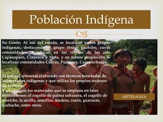 
Población Indígena
Su Gente: Al sur del estado, se localizan varios grupos
indígenas, destacando el grupo étnico guahibo, cuyas
comunidades se ubican en las riberas de los ríos
Capanaparo, Cinaruco y Meta, y en menor proporción se
localizan comunidades Cuivas, Puménes, Capuruchanas.
El trabajo artesanal elaborado con técnicas heredadas de
antepasados indígenas y que utiliza los propios recursos
de la tierra.
Variados son los materiales que se emplean en tales
confecciones: el cogollo de palma sabanera, el cogollo de
moriche, la arcilla, semillas, madera, cuero, guaruras,
azabache, entre otros.
ARTESANIA
 