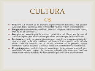 
 Folklore: La música es la máxima representación folklórica del pueblo
Apureño. Entre la música más representativa de la región se encuentran:
 Los golpes: un estilo de canto llano, con casi ninguna variación en el ritmo,
mas no así en la melodía.
 Los pasajes: constituyen la música romántica del llano, en la que el
cantante expresa sus sentimientos por el ser amado o por la tierra llanera.
 Las tonadas: canto de acompañamiento al ordeño, al arreo o a cualquier
otra actividad de la vida cotidiana del llanero. La expresión de la tonada
viene dada de acuerdo con el estado anímico de la persona, quien
improvisa versos a capella y muchas veces con sentimientos de añoranzas.
 El contrapunteo: definitivamente constituye la expresión musical por
excelencia de esta región. Se presenta cuando dos cantantes deciden
improvisar versos tratando de demostrar la gallardía ante el adversario.
CULTURA
 
