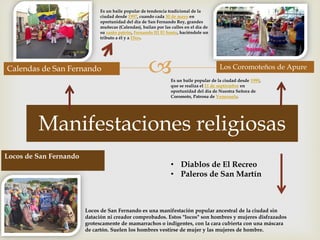 
Manifestaciones religiosas
Calendas de San Fernando Los Coromoteños de Apure
Es un baile popular de tendencia tradicional de la
ciudad desde 1997, cuando cada 30 de mayo en
oportunidad del día de San Fernando Rey, grandes
muñecas (Calendas), bailan por las calles en el día de
su santo patrón, Fernando III El Santo, haciéndole un
tributo a él y a Dios.
Es un baile popular de la ciudad desde 1999,
que se realiza el 11 de septiembre en
oportunidad del día de Nuestra Señora de
Coromoto, Patrona de Venezuela.
Locos de San Fernando
Locos de San Fernando es una manifestación popular ancestral de la ciudad sin
datación ni creador comprobados. Estos "locos" son hombres y mujeres disfrazados
grotescamente de mamarrachos o indigentes, con la cara cubierta con una máscara
de cartón. Suelen los hombres vestirse de mujer y las mujeres de hombre.
• Diablos de El Recreo
• Paleros de San Martín
 