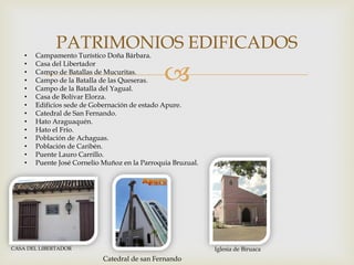 
PATRIMONIOS EDIFICADOS
• Campamento Turístico Doña Bárbara.
• Casa del Libertador
• Campo de Batallas de Mucuritas.
• Campo de la Batalla de las Queseras.
• Campo de la Batalla del Yagual.
• Casa de Bolívar Elorza.
• Edificios sede de Gobernación de estado Apure.
• Catedral de San Fernando.
• Hato Araguaquén.
• Hato el Frío.
• Población de Achaguas.
• Población de Caribén.
• Puente Lauro Carrillo.
• Puente José Cornelio Muñoz en la Parroquia Bruzual.
CASA DEL LIBERTADOR Iglesia de Biruaca
Catedral de san Fernando
 
