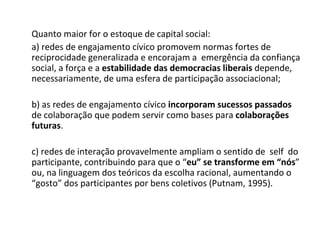 Quanto maior for o estoque de capital social: a) redes de engajamento cívico promovem normas fortes de  reciprocidade generalizada e encorajam a  emergência da confiança social, a força e a  estabilidade das democracias liberais  depende, necessariamente, de uma esfera de participação associacional; b) as redes de engajamento cívico  incorporam sucessos passados  de colaboração que podem servir como bases para  colaborações futuras . c) redes de interação provavelmente ampliam o sentido de  self  do participante, contribuindo para que o “ eu” se transforme em “nós ” ou, na linguagem dos teóricos da escolha racional, aumentando o “gosto” dos participantes por bens coletivos (Putnam, 1995). 
