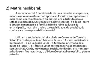 2) Matriz neoliberal: A sociedade civil é considerada de uma maneira mais passiva, menos como uma esfera contraposta ao Estado e ao capitalismo e mais como um complemento ou mesmo um substituto para o Estado e o mercado. Sociedade civil, neste sentido, é o reino  entre  o Estado, o mercado e a família; não é o reino da luta e da emancipação, mas  sim o reino da estabilidade, da provisão, da confiança e da responsabilidade social.  Utilizam a sociedade civil vinculada ao Conceito de Terceiro Setor: Em contraposição ao Primeiro Setor – o Estado ineficiente e burocrático – e ao Segundo Setor – o Mercado, orientado pela busca do lucro –,  o Terceiro Setor corresponderia às associações comunitárias, ONGs, movimentos sociais, fundações, etc. – o setor privado sem fins lucrativos, o público não-estatal ou o público porém privado. 