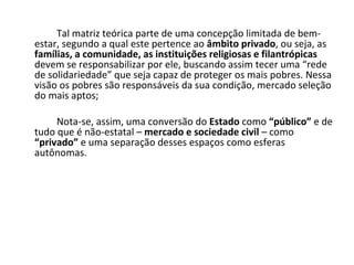 Tal matriz teórica parte de uma concepção limitada de bem-estar, segundo a qual este pertence ao  âmbito privado , ou seja, as  famílias, a comunidade, as instituições religiosas e filantrópicas  devem se responsabilizar por ele, buscando assim tecer uma “rede de solidariedade” que seja capaz de proteger os mais pobres. Nessa visão os pobres são responsáveis da sua condição, mercado seleção do mais aptos; Nota-se, assim, uma conversão do  Estado  como  “público”  e de tudo que é não-estatal –  mercado e sociedade civil  – como  “privado”  e uma separação desses espaços como esferas autônomas. 