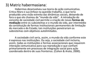 3) Matriz habermasiana :   Habermas desenvolveu sua teoria da ação comunicativa. Critica Marx e sua ênfase na questão trabalho, o que teria produzido uma visão estreita das dinâmicas sociais, deixando de fora o que ele chamou de “mundo da vida”.  A introdução do conceito de sociedade civil permite a criação de novas  formas de mediação  entre os subsistemas e o mundo da vida, por intermédio da constituição de formas institucionais permanentes de limitação do mercado e do Estado; tais instituições penetrariam os subsistemas com objetivos autolimitados.   A sociedade civil seria, assim, o mundo da vida conforme este é expresso nas instituições. Ou seja, a sociedade civil incluiria, assim, todas as instituições e formas associacionais que requerem interação comunicativa para sua reprodução e que confiam primariamente em processos de integração social para ação coordenada dentro de suas fronteiras. (Cohen & Arato, 2000). 