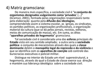 4) Matriz gramsciana: De maneira mais específica, a sociedade civil é “ o conjunto de organismos designados vulgarmente como ‘privados ’ (...)” (Gramsci, 2001), formada pelas organizações responsáveis tanto pela elaboração  quanto pela  difusão das ideologias , compreendendo assim o sistema escolar, as  igrejas, os sindicatos, os partidos políticos, as organizações profissionais, a organização material da cultura (que se dá pelos jornais, revistas, editoras, meios de comunicação de massa), etc. Em suma, os ditos “ aparelhos privados de hegemonia ” gramsciana. Tal sociedade civil é considerada uma das  esferas  principais do  Estado  visto em seu sentido ampliado;  a outra seria a  sociedade política : o conjunto de mecanismos através dos quais a  classe dominante  detém o  monopólio legal da repressão e da violência  e que se identifica com os  aparelhos de coerção  sob controle das burocracias executivas e policial-militar.   Distingue no interior do Estado um nível  superestrutural, a hegemonia, através do qual o Estado de classe exerce sua  direção e mantém sua liderança ideológica  sobre a sociedade civil. 