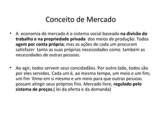 Conceito de Mercado A  economia de mercado é o sistema social baseado  na divisão do trabalho e na propriedade privada   dos meios de produção. Todos  agem por conta própria ; mas as ações de cada um procuram  satisfazer  tanto as suas próprias necessidades como  também as necessidades de outras pessoas.  Ao agir, todos servem seus concidadãos. Por outro lado, todos são por eles servidos. Cada um é, ao mesmo tempo, um meio e um fim; um fim último em si mesmo e um meio para que outras pessoas possam atingir seus próprios fins. Mercado livre,  regulado pelo sistema de preços ;( lei da oferta e da demanda) 