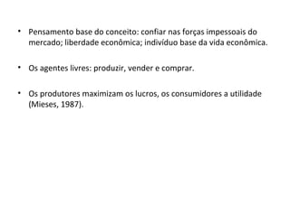 Pensamento base do conceito: confiar nas forças impessoais do mercado; liberdade econômica; indivíduo base da vida econômica. Os agentes livres: produzir, vender e comprar. Os produtores maximizam os lucros, os consumidores a utilidade (Mieses, 1987). 