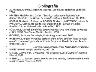 Bibliografia AGAMBEN, Giorgio.  Estado de Exceção . São Paulo: Boitempo Editorial, 2004. BRESSER-PEREIRA, Luiz Carlos. “Estado, sociedade e legitimidade democrática”. In:  Lua Nova - Revista de Cultura e Política , n o . 36, 1995. BOBBIO, Norberto.  Política.  In: BOBBIO, Norberto, MATTEUCCI, Nicola & PASQUINO, Gianfranco (Editores).  Dicionário de Política . 5ªEdição. Brasília: Editora Universidade de Brasília, 1993.  FOUCAULT, Michel.  Em defesa da sociedade: curso no Collège de France (1975-1976).  São Paulo: Martins Fontes, 1999. GIDDENS, Anthony. Sociologia, Porto Alegre: Artmed, 2005. HABERMAS,Jurgen.  Mudança estrutural da esfera pública: investigações quanto a uma categoria da sociedade burguesa.  Rio de Janeiro: Tempo Brasileiro,1984. __________________.  Direito e Democracia: entre facticidade e validade.  Rio de Janeiro: tempo brasileiro ,1997. 2v. MIESES, Ludwig Von.  O mercado . Rio de Janeiro, José Olympio/Instituto Liberal, 1987. RIBEIRO, J. U.  Politica: quem manda por que manda, como manda . Rio de Janeiro: Nova Fronteira, 1981. 