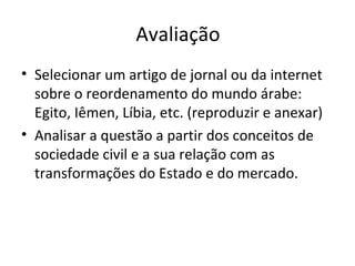 Avaliação Selecionar um artigo de jornal ou da internet sobre o reordenamento do mundo árabe: Egito, Iêmen, Líbia, etc. (reproduzir e anexar) Analisar a questão a partir dos conceitos de sociedade civil e a sua relação com as transformações do Estado e do mercado.  