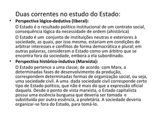 Duas correntes no estudo do Estado: Perspectiva lógico-dedutiva (liberal): O Estado é o resultado político institucional de um contrato social, consequência lógica da necessidade de ordem (ahistórica) O Estado é um  conjunto de instituições neutras e exteriores à sociedade, as quais, por isso mesmo, estariam em condições de arbitrar interesses e conflitos de forma democrática e plural; em outras palavras, consideram o Estado como um árbitro que se encontra fora da sociedade, embora a ela subordinado.   Perspectiva histórico-indutiva (Marxista):   O Estado pertence a uma classe; de acordo  com Marx, a determinadas fases de desenvolvimento da produção, correspondem determinadas formas de organização social, ou seja, uma sociedade civil. A uma  dada sociedade civil corresponde certo tipo de Estado político, que não é mais do que a expressão oficial daquela. Desde o ponto de vista marxista, o Estado capitalista possui uma essência burguesa que deveria ser tomada  e substituída por outra essência, a proletária. A sociedade deveria organizar-se fora do Estado, para tomá-lo.  