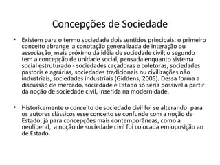 Concepções de Sociedade Existem para o termo sociedade dois sentidos principais: o primeiro conceito abrange  a conotação generalizada de interação ou associação, mais próximo da idéia de sociedade civil; o segundo tem a concepção de unidade social, pensada enquanto sistema social estruturado - sociedades caçadoras e coletoras, sociedades pastoris e agrárias, sociedades tradicionais ou civilizações não industriais, sociedades industriais (Giddens, 2005). Dessa forma a discussão de mercado, sociedade e Estado só seria possível a partir da noção de sociedade civil, inserida na modernidade. Historicamente o conceito de sociedade civil foi se alterando: para os autores clássicos esse conceito se confunde com a noção de Estado; já para concepções mais contemporâneas, como a neoliberal,  a noção de sociedade civil foi colocada em oposição ao de Estado. 