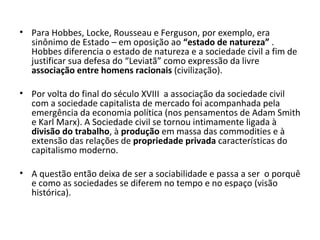 Para Hobbes, Locke, Rousseau e Ferguson, por exemplo, era sinônimo de Estado – em oposição ao  “estado de natureza”  . Hobbes diferencia o estado de natureza e a sociedade civil a fim de justificar sua defesa do “Leviatã” como expressão da livre  associação entre homens racionais  (civilização). Por volta do final do século XVIII  a associação da sociedade civil com a sociedade capitalista de mercado foi acompanhada pela emergência da economia política (nos pensamentos de Adam Smith e Karl Marx). A Sociedade civil se tornou intimamente ligada à  divisão do trabalho , à  produção  em massa das commodities e à extensão das relações de  propriedade privada  características do capitalismo moderno. A questão então deixa de ser a sociabilidade e passa a ser  o porquê e como as sociedades se diferem no tempo e no espaço (visão histórica). 