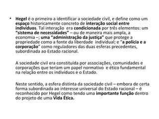 Hegel  é o primeiro a identificar a sociedade civil, e define como um  espaço  historicamente concreto de  interação social entre indivíduos . Tal interação  era  condicionada  por três elementos: um  “sistema de necessidades”  – ou de maneira mais ampla, a economia –;  uma “administração da justiça”  que protege a propriedade como a fonte da liberdade  individual; e “ a polícia e a corporação ” como reguladores das duas esferas precedentes, subordinada ao Estado racional. A sociedade civil era constituída por associações, comunidades e corporações que teriam um papel normativo  e ético fundamental na relação entre os indivíduos e o Estado. Neste sentido, a esfera distinta da sociedade civil – embora de certa forma subordinada ao interesse universal do Estado racional – é reconhecido por Hegel como tendo uma  importante função  dentro do projeto de uma  Vida Ética. 