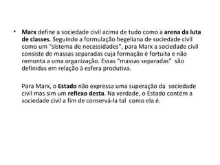 Marx  define a sociedade civil acima de tudo como a  arena da luta de classes . Seguindo a formulação hegeliana de sociedade civil como um “sistema de necessidades”, para Marx a sociedade civil consiste de massas separadas cuja formação é fortuita e não remonta a uma organização. Essas “massas separadas”  são definidas em relação à esfera produtiva. Para Marx, o  Estado  não expressa uma superação da  sociedade civil mas sim um  reflexo desta . Na verdade, o Estado contém a sociedade civil a fim de conservá-la tal  como ela é.  