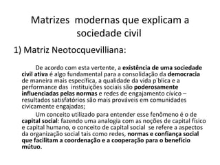 Matrizes  modernas que explicam a sociedade civil   1) Matriz Neotocquevilliana:   De acordo com esta vertente, a  existência de uma sociedade civil ativa  é algo fundamental para a consolidação da  democracia  de maneira mais específica, a qualidade da vida pública e a performance das  instituições sociais são  poderosamente influenciadas pelas normas  e redes de engajamento cívico – resultados satisfatórios são mais prováveis em comunidades civicamente engajadas; Um conceito utilizado para entender esse fenômeno é o de  capital social : fazendo uma analogia com as noções de capital físico e capital humano, o conceito de capital social  se refere a aspectos da organização social tais como redes,  normas e confiança social que facilitam a coordenação e a cooperação para o benefício mútuo. 