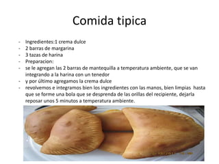 Comida tipica
- Ingredientes:1 crema dulce
- 2 barras de margarina
- 3 tazas de harina
- Preparacion:
- se le agregan las 2 barras de mantequilla a temperatura ambiente, que se van
integrando a la harina con un tenedor
- y por último agregamos la crema dulce
- revolvemos e integramos bien los ingredientes con las manos, bien limpias hasta
que se forme una bola que se desprenda de las orillas del recipiente, dejarla
reposar unos 5 minutos a temperatura ambiente.
 