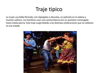 Traje tipico
La mujer usa falda floreada, con alpargatas o descalza, un pañuelo en la cabeza y
muchos collares. Los hombres usan una camisa blanca con un pantalon remangado
hasta media pierna. Este traje surge debido a las distintas celebraciones que se celebran
en ese estado
 