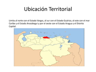 Ubicación Territorial
Limita al norte con el Estado Vargas, al sur con el Estado Guárico, al este con el mar
Caribe y el Estado Anzoátegui y por el oeste con el Estado Aragua y el Distrito
Capital.
 