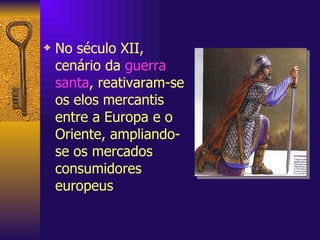 No século XII, cenário da  guerra santa , reativaram-se os elos mercantis entre a Europa e o Oriente, ampliando-se os mercados consumidores europeus 