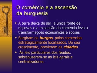 O comércio e a ascensão  da burguesia A terra deixa de ser  a única fonte de riquezas e a expansão do comércio leva a transformações econômicas e sociais Surgiram os  burgos , pólos comerciais estrategicamente localizados. Do seu crescimento, provieram as  cidades   Às leis particulares dos feudos, sobrepuseram-se as leis gerais e centralizadoras.  