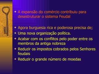 A expansão do comércio contribuiu para desestruturar o sistema Feudal Agora burguesia rica e poderosa precisa de; Uma nova organização política. Acabar com os conflitos pelo poder entre os membros da antiga nobreza Reduzir os impostos cobrados pelos Senhores feudais Reduzir o grande número de moedas 