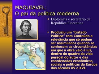 MAQUIAVEL: O pai da política moderna Diplomata e secretário da República Florentina Produziu um “tratado Político” com Conteúdo e relevância que só podem ser assimilados quando se conhecem as circunstâncias em que a obra veio à luz, dentro do quadro da vida pessoal do autor e das coordenadas econômicas, sociais e políticas da Europa dos séculos XV e XVI.  