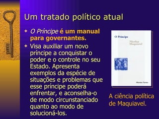 Um tratado político atual O Príncipe   é um manual para governantes.  Visa auxiliar um novo príncipe a conquistar o poder e o controle no seu Estado. Apresenta exemplos da espécie de situações e problemas que esse príncipe poderá enfrentar, e aconselha-o de modo circunstanciado quanto ao modo de solucioná-los.  A ciência política de Maquiavel. 