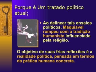 Porque é Um tratado político atual; Ao delinear tais ensaios políticos,   Maquiavel rompeu com a tradição humanista   influenciada pela religião. O objetivo de suas frias reflexões é a  realidade política, pensada em termos da prática humana concreta.   