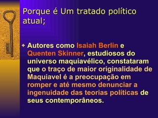 Porque é Um tratado político atual; Autores como  Isaiah Berlin  e  Quenten Skinner , estudiosos do universo maquiavélico, constataram que   o traço de maior originalidade de Maquiavel é a preocupação em   romper e até mesmo denunciar a ingenuidade das teorias políticas   de seus contemporâneos.   
