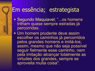 Em essência;  estrategista Segundo Maquiavel ; “...os homens trilham quase sempre estradas já percorridas.  Um homem prudente deve assim escolher os caminhos já percorridos pelos grandes homens e imitá-los; assim, mesmo que não seja possível seguir fielmente esse caminho, nem pela imitação alcançar totalmente as virtudes dos grandes, sempre se aproveita muita coisa".  