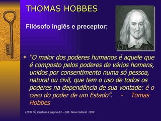 THOMAS HOBBES Filósofo inglês e preceptor; “ O maior dos poderes humanos é aquele que é composto pelos poderes de vários homens, unidos por consentimento numa só pessoa, natural ou civil, que tem o uso de todos os poderes na dependência de sua vontade:  é o caso do poder de um Estado”.   -   Tomas Hobbes LEVIATÃ, Capítulo X pagina 83 – Edit. Nova Cultural  1999 