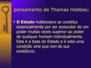 pensamento de Thomas Hobbes; O Estado  hobbesiano se constitui essencialmente por ser possuidor de um poder muitas vezes superior ao poder de qualquer homem individualmente. Esta é a base do Estado e é esta uma condição  sine qua non  da sua existência:  