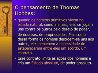 O pensamento de Thomas Hobbes; quando os homens primitivos vivem no estado natural , como animais, eles se jogam uns contra os outros pelo desejo de poder,  de riquezas, de propriedades. Mas como dessa forma os homens destroem-se uns aos outros, eles  percebem a necessidade de estabelecerem entre eles um acordo, um contrato.  Esse contrato limita as ações dos homens e cria um  Estado absoluto , de poder absoluto. 