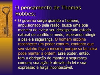 O pensamento de Thomas Hobbes; O governo surge quando o homem, impulsionado pela razão, busca uma boa maneira de evitar seu desesperado estado natural de conflito e medo, esperando atingir a paz e a segurança .  O homem escolhe reconhecer um poder comum, contanto que seu vizinho faça o mesmo, porque só tal coisa pode manter a ordem.  Esse poder, então, tem a obrigação de manter a segurança comum; sua ação é através da lei e sua expressão é força incontestável.  