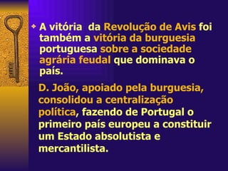 A vitória  da  Revolução de Avis  foi também a  vitória da burguesia  portuguesa  sobre a sociedade agrária feudal  que dominava o país. D. João, apoiado pela burguesia, consolidou a centralização política , fazendo de Portugal o primeiro país europeu a constituir um Estado absolutista e mercantilista. 