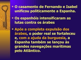 O casamento de Fernando e Isabel unificou politicamente a Espanha.  Os espanhóis intensificaram as lutas contra os árabes  Após a completa expulsão dos árabes , o poder real se fortaleceu e,  com a ajuda da burguesia , a Espanha também se lançou às grandes navegações marítimas pelo Atlântico. 
