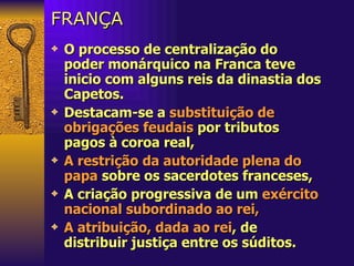 FRANÇA O processo de centralização do poder monárquico na Franca teve inicio com alguns reis da dinastia dos Capetos.  Destacam-se a  substituição de obrigações feudais  por tributos pagos à coroa   real,  A restrição da autoridade plena do papa  sobre os sacerdotes franceses, A criação progressiva de um  exército nacional subordinado ao rei,   A atribuição, dada ao rei , de distribuir justiça entre os súditos. 