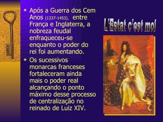 Após a Guerra dos Cem Anos  (1337-1453),   entre França e Inglaterra, a nobreza feudal enfraqueceu-se enquanto o poder do rei foi aumentando. Os sucessivos monarcas franceses fortaleceram ainda mais o poder real alcançando o ponto máximo desse processo de centralização no reinado de Luiz XIV. L'Estat c'est moi 